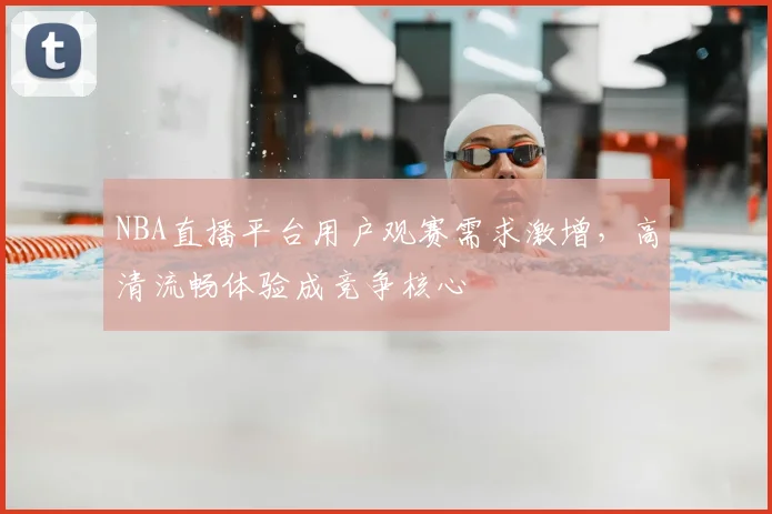 NBA直播平台用户观赛需求激增，高清流畅体验成竞争核心