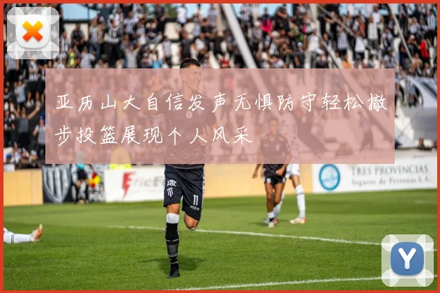 亚历山大自信发声无惧防守轻松撤步投篮展现个人风采