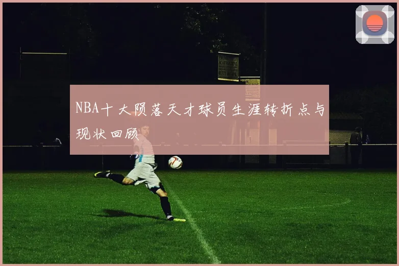 NBA十大陨落天才球员生涯转折点与现状回顾