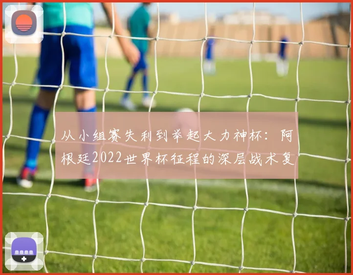 从小组赛失利到举起大力神杯：阿根廷2022世界杯征程的深层战术复盘