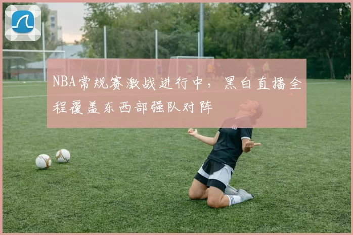 NBA常规赛激战进行中，黑白直播全程覆盖东西部强队对阵
