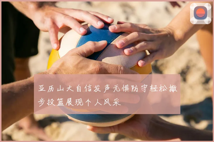 亚历山大自信发声无惧防守轻松撤步投篮展现个人风采