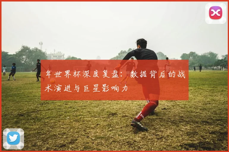 年世界杯深度复盘：数据背后的战术演进与巨星影响力
