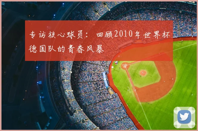 专访核心球员：回顾2010年世界杯德国队的青春风暴