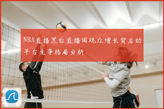 NBA直播黑白直播间观众增长背后的平台竞争格局分析