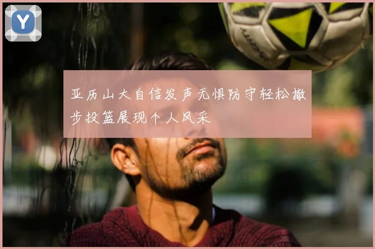 亚历山大自信发声无惧防守轻松撤步投篮展现个人风采