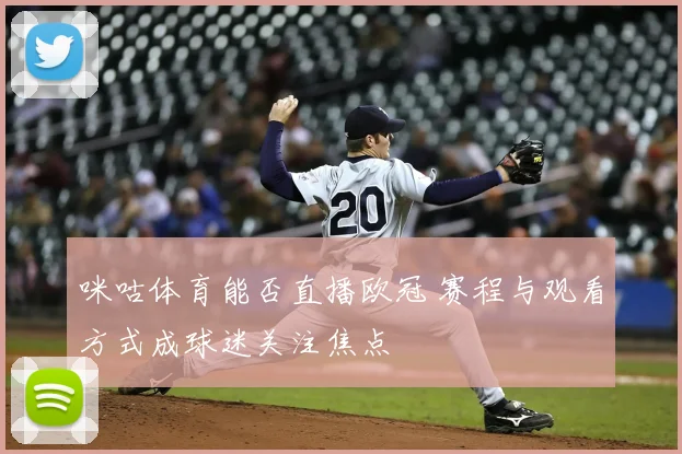 咪咕体育能否直播欧冠 赛程与观看方式成球迷关注焦点