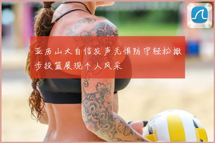 亚历山大自信发声无惧防守轻松撤步投篮展现个人风采