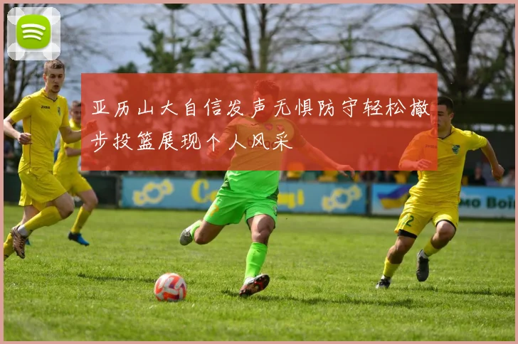 亚历山大自信发声无惧防守轻松撤步投篮展现个人风采