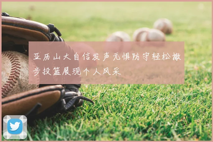亚历山大自信发声无惧防守轻松撤步投篮展现个人风采
