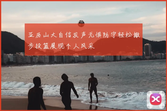 亚历山大自信发声无惧防守轻松撤步投篮展现个人风采