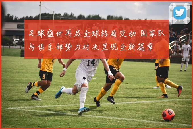 足球盛世再启全球格局变动 国家队与俱乐部势力对决呈现全新篇章