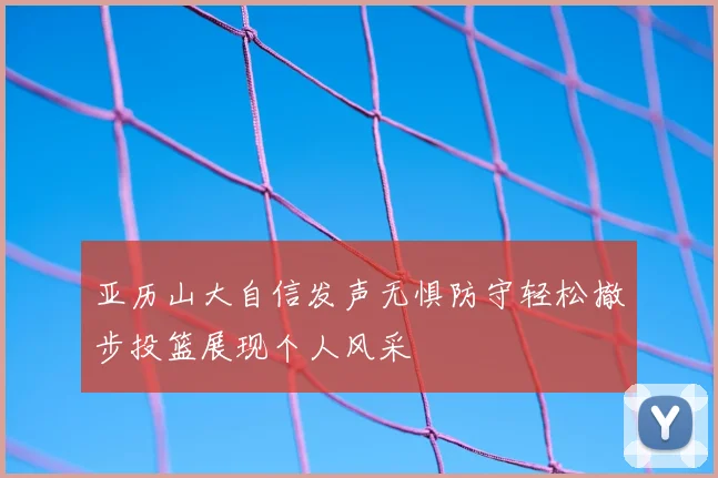 亚历山大自信发声无惧防守轻松撤步投篮展现个人风采