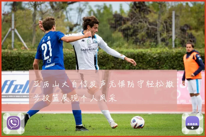 亚历山大自信发声无惧防守轻松撤步投篮展现个人风采