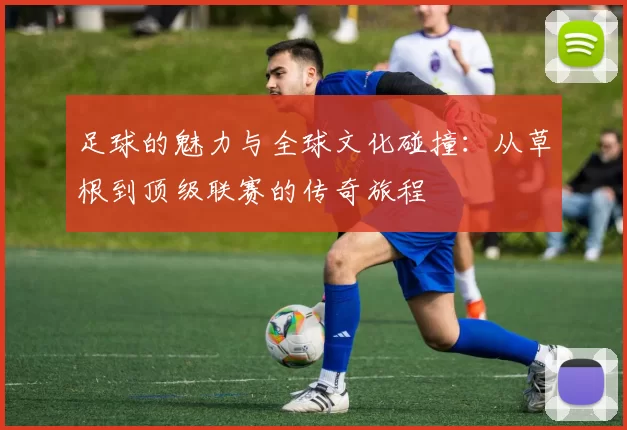 足球的魅力与全球文化碰撞：从草根到顶级联赛的传奇旅程