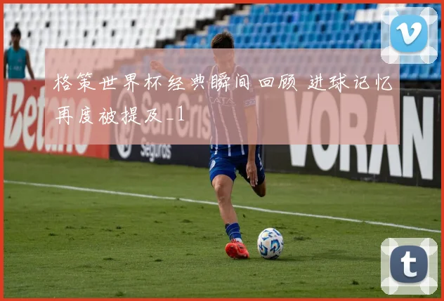 格策世界杯经典瞬间回顾 进球记忆再度被提及_1