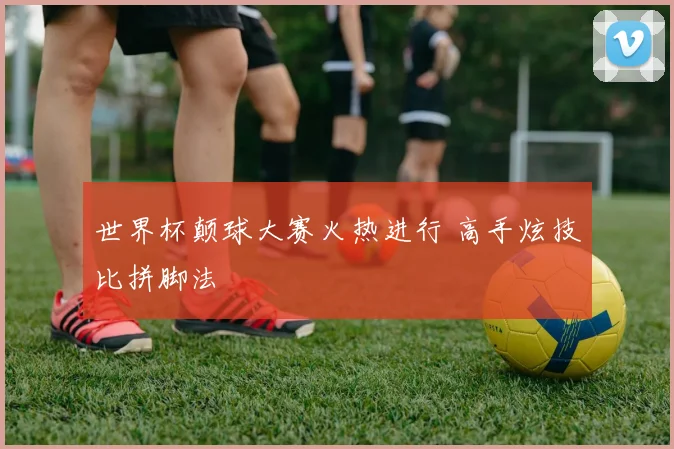 世界杯颠球大赛火热进行 高手炫技比拼脚法