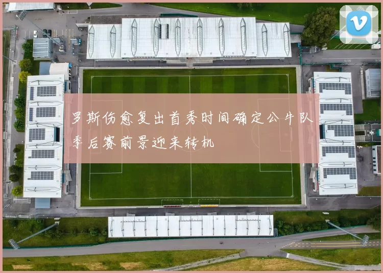 罗斯伤愈复出首秀时间确定公牛队季后赛前景迎来转机