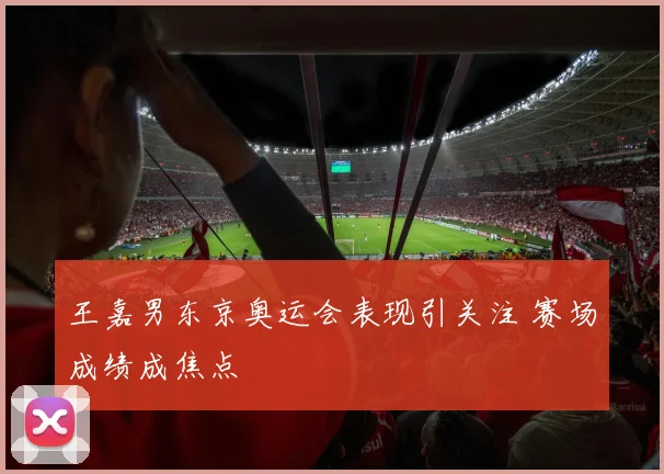 王嘉男东京奥运会表现引关注 赛场成绩成焦点