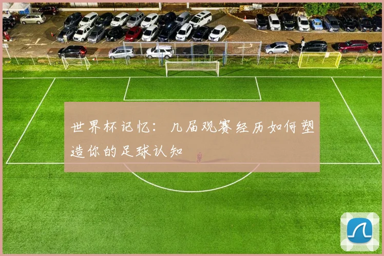 世界杯记忆:几届观赛经历如何塑造你的足球认知