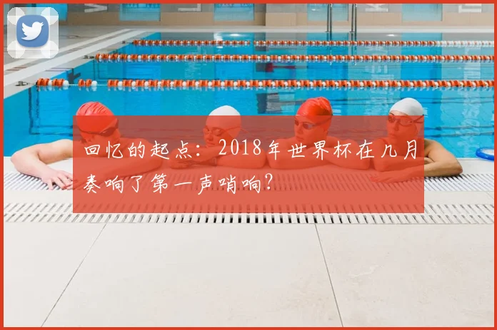 回忆的起点:2018年世界杯在几月奏响了第一声哨响?