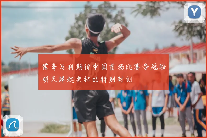 蒙哥马利期待中国首场比赛争冠盼明天捧起奖杯的特别时刻