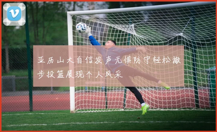 亚历山大自信发声无惧防守轻松撤步投篮展现个人风采