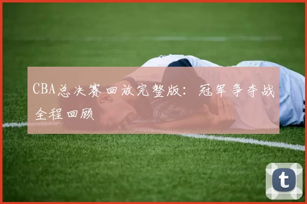 CBA总决赛回放完整版：冠军争夺战全程回顾