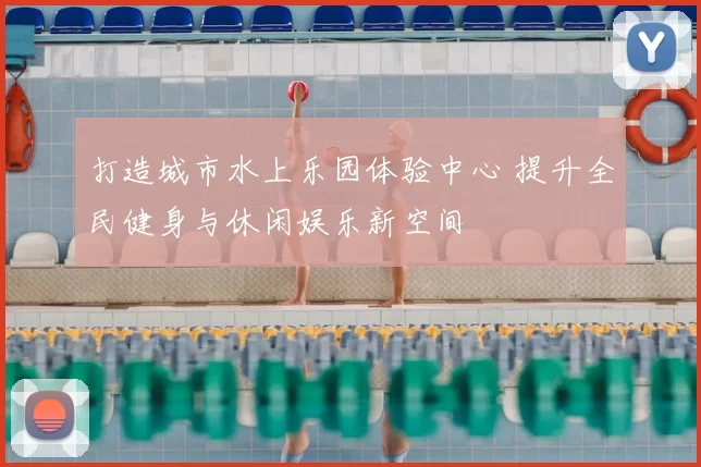 打造城市水上乐园体验中心 提升全民健身与休闲娱乐新空间