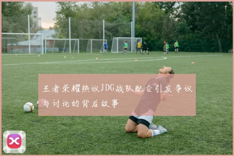 王者荣耀热议JDG战队配合引发争议与讨论的背后故事