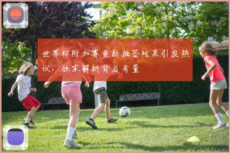 世界杯附加赛重新抽签结果引发热议,独家解析背后考量