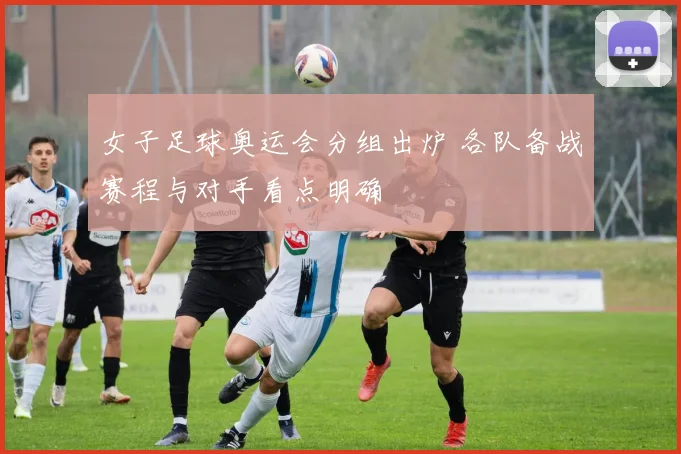 女子足球奥运会分组出炉 各队备战赛程与对手看点明确