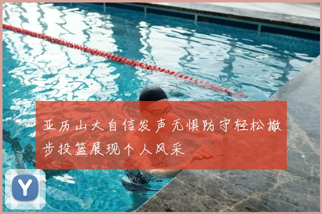亚历山大自信发声无惧防守轻松撤步投篮展现个人风采