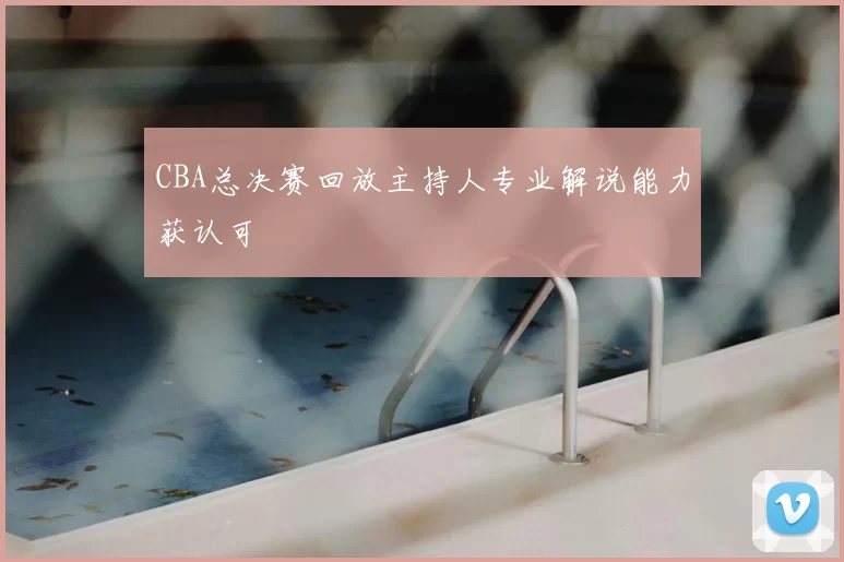 CBA总决赛回放主持人专业解说能力获认可