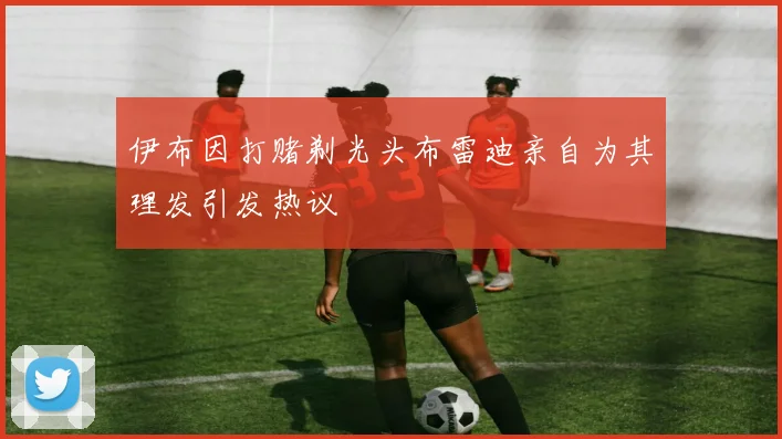 伊布因打赌剃光头布雷迪亲自为其理发引发热议
