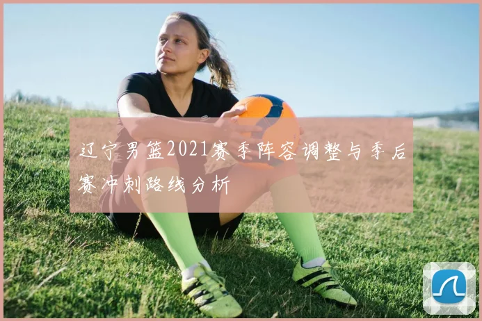 辽宁男篮2021赛季阵容调整与季后赛冲刺路线分析