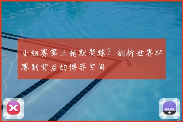 小组赛第三轮默契球?剖析世界杯赛制背后的博弈空间