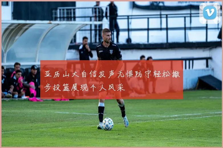 亚历山大自信发声无惧防守轻松撤步投篮展现个人风采