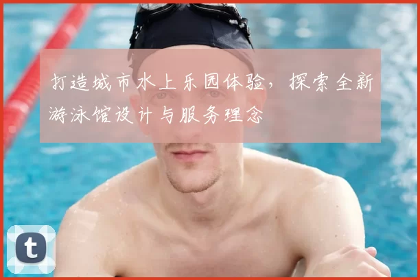 打造城市水上乐园体验，探索全新游泳馆设计与服务理念