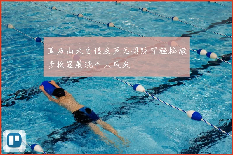 亚历山大自信发声无惧防守轻松撤步投篮展现个人风采