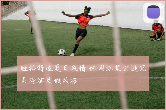 轻松舒适夏日风情 休闲泳装打造完美海滨度假风格