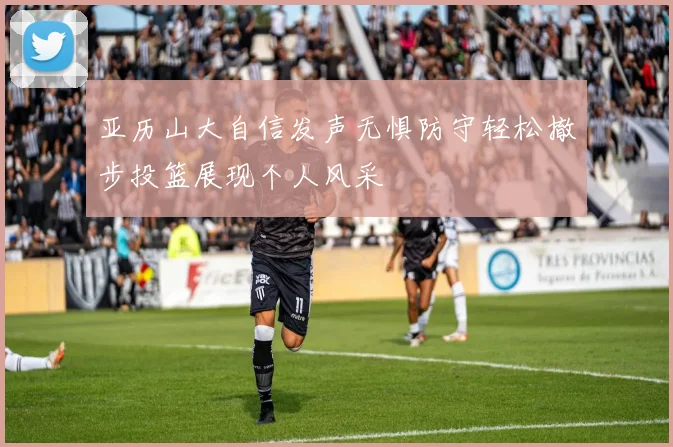 亚历山大自信发声无惧防守轻松撤步投篮展现个人风采
