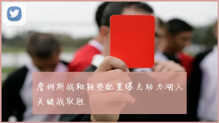 詹姆斯战靴鞋垫配置曝光助力湖人关键战取胜