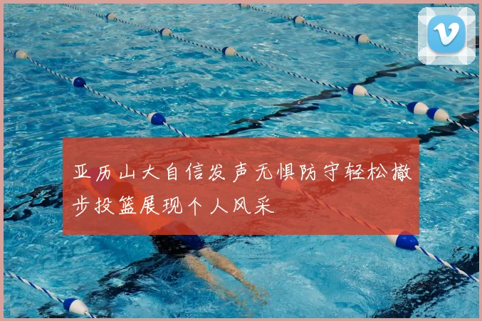 亚历山大自信发声无惧防守轻松撤步投篮展现个人风采