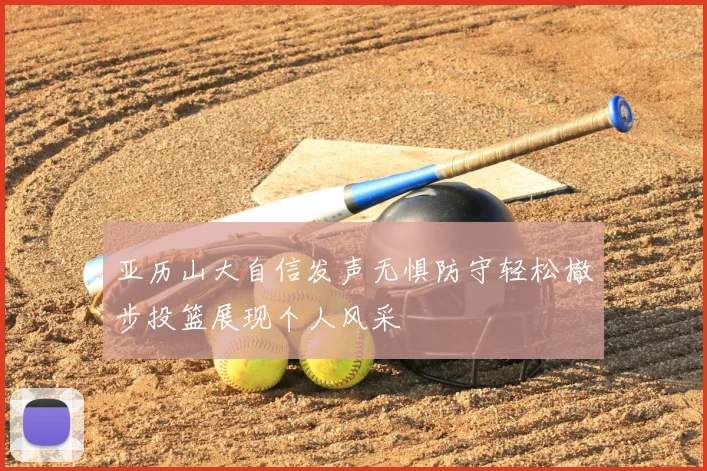亚历山大自信发声无惧防守轻松撤步投篮展现个人风采