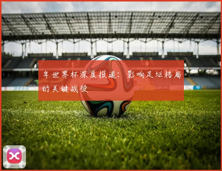 年世界杯深度报道：影响足坛格局的关键战役