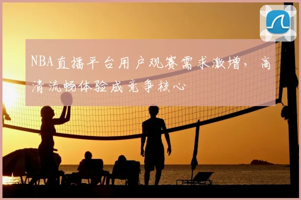 NBA直播平台用户观赛需求激增，高清流畅体验成竞争核心