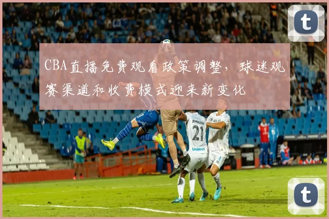 CBA直播免费观看政策调整,球迷观赛渠道和收费模式迎来新变化