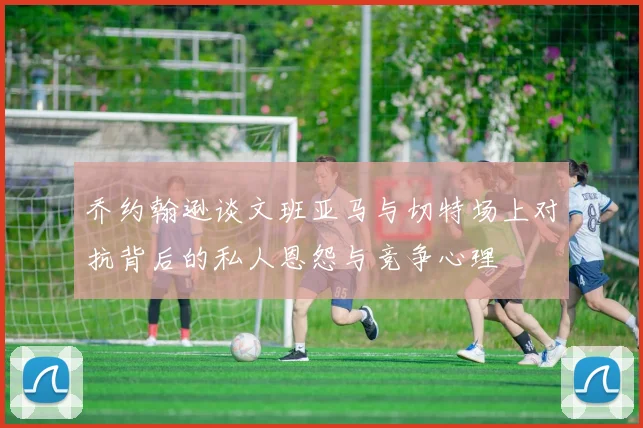 乔约翰逊谈文班亚马与切特场上对抗背后的私人恩怨与竞争心理