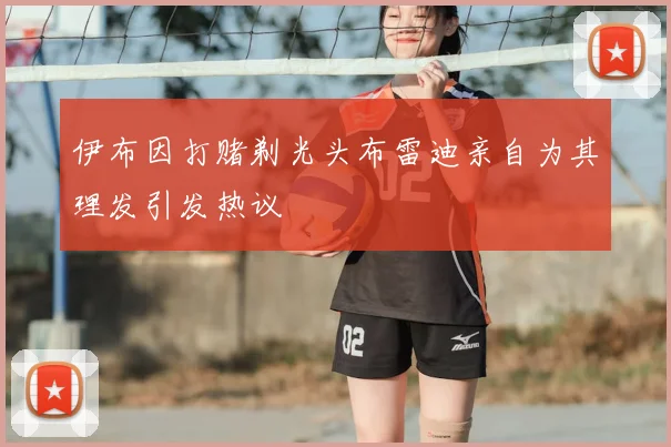 伊布因打赌剃光头布雷迪亲自为其理发引发热议